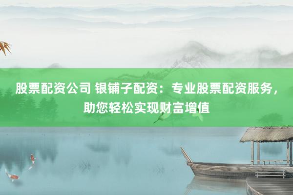 股票配资公司 银铺子配资：专业股票配资服务，助您轻松实现财富增值