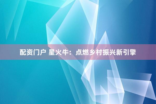 配资门户 星火牛：点燃乡村振兴新引擎