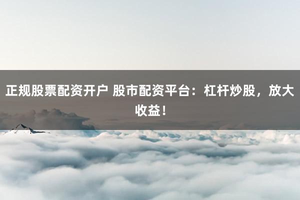 正规股票配资开户 股市配资平台：杠杆炒股，放大收益！