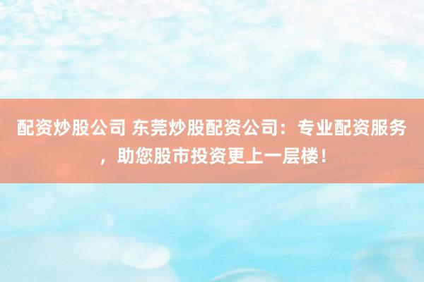 配资炒股公司 东莞炒股配资公司：专业配资服务，助您股市投资更上一层楼！