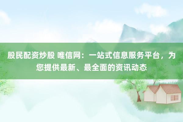 股民配资炒股 唯信网：一站式信息服务平台，为您提供最新、最全面的资讯动态