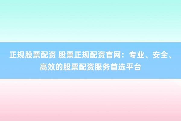正规股票配资 股票正规配资官网：专业、安全、高效的股票配资服务首选平台