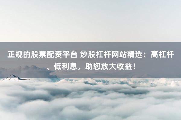 正规的股票配资平台 炒股杠杆网站精选：高杠杆、低利息，助您放大收益！