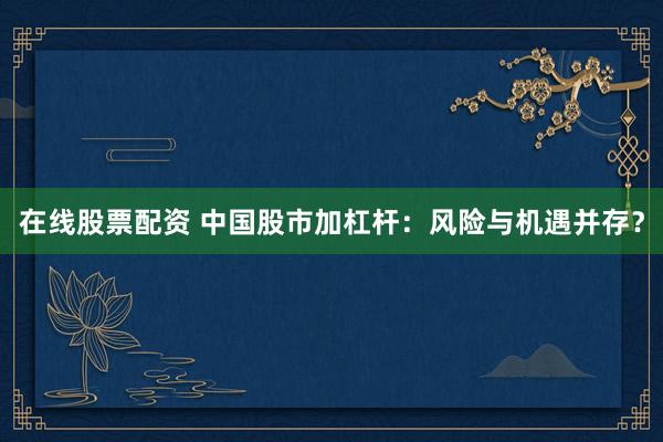 在线股票配资 中国股市加杠杆：风险与机遇并存？