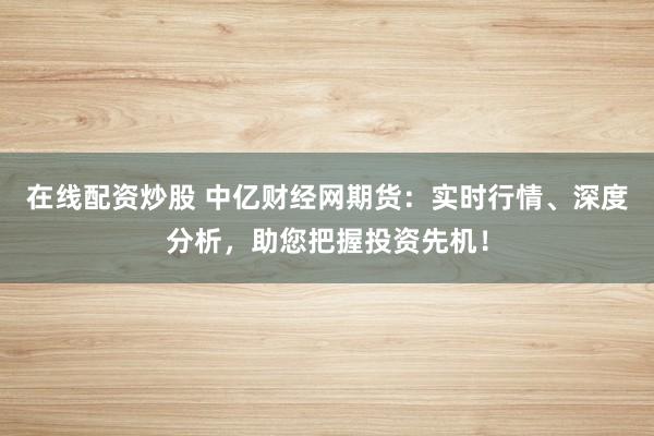 在线配资炒股 中亿财经网期货：实时行情、深度分析，助您把握投资先机！