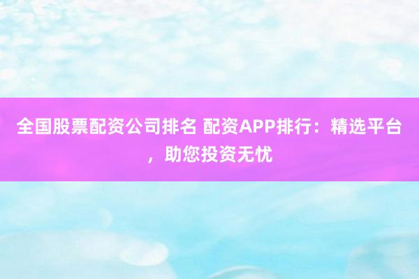全国股票配资公司排名 配资APP排行：精选平台，助您投资无忧