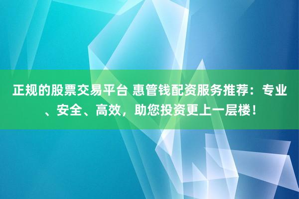 正规的股票交易平台 惠管钱配资服务推荐：专业、安全、高效，助您投资更上一层楼！