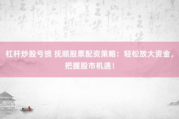 杠杆炒股亏损 抚顺股票配资策略：轻松放大资金，把握股市机遇！