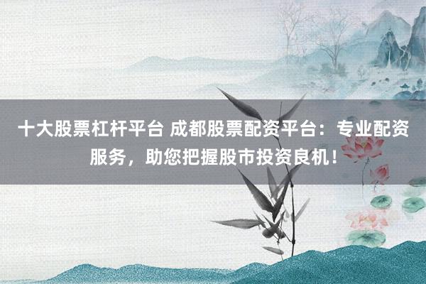 十大股票杠杆平台 成都股票配资平台：专业配资服务，助您把握股市投资良机！