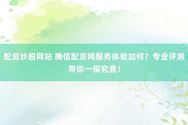 配资炒股网站 腾信配资网服务体验如何？专业评测带你一探究竟！