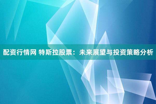 配资行情网 特斯拉股票：未来展望与投资策略分析