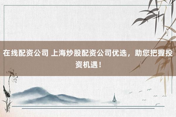 在线配资公司 上海炒股配资公司优选，助您把握投资机遇！