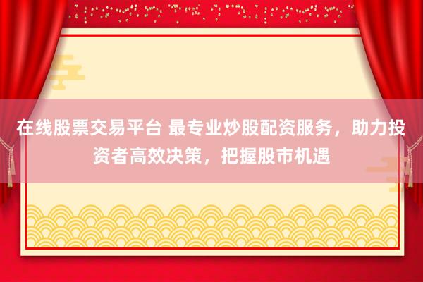 在线股票交易平台 最专业炒股配资服务，助力投资者高效决策，把握股市机遇