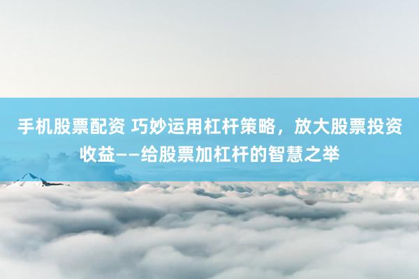 手机股票配资 巧妙运用杠杆策略，放大股票投资收益——给股票加杠杆的智慧之举