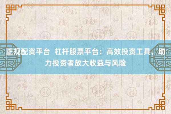 正规配资平台  杠杆股票平台：高效投资工具，助力投资者放大收益与风险