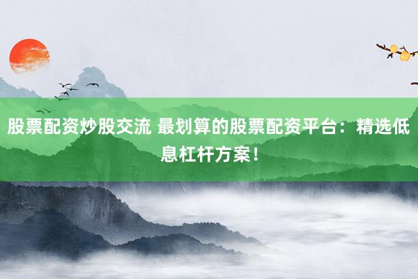 股票配资炒股交流 最划算的股票配资平台：精选低息杠杆方案！
