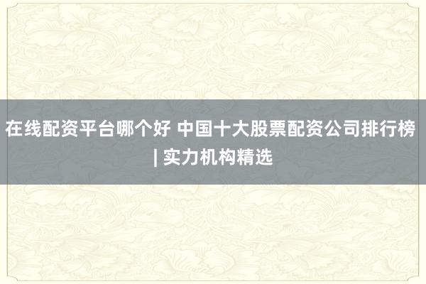 在线配资平台哪个好 中国十大股票配资公司排行榜 | 实力机构精选