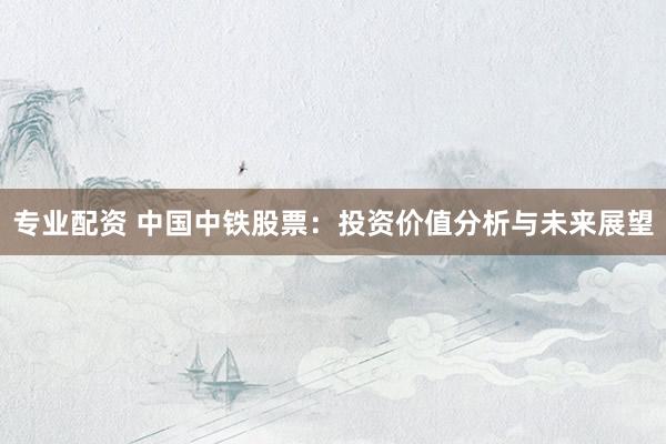 专业配资 中国中铁股票：投资价值分析与未来展望