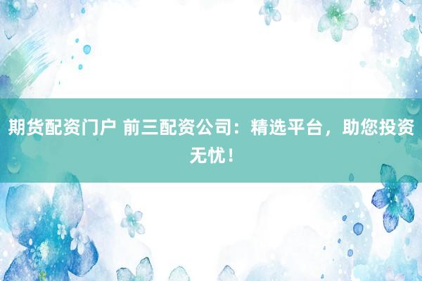 期货配资门户 前三配资公司：精选平台，助您投资无忧！