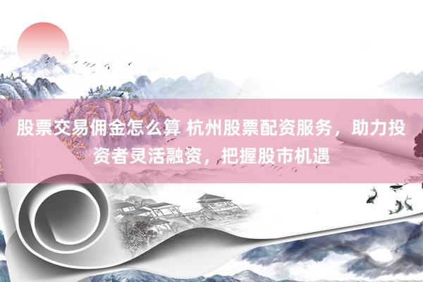股票交易佣金怎么算 杭州股票配资服务，助力投资者灵活融资，把握股市机遇