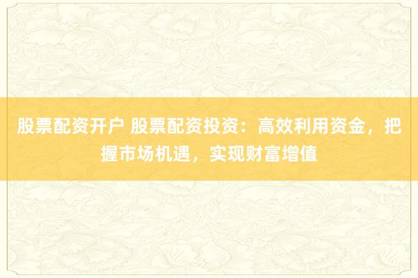 股票配资开户 股票配资投资：高效利用资金，把握市场机遇，实现财富增值