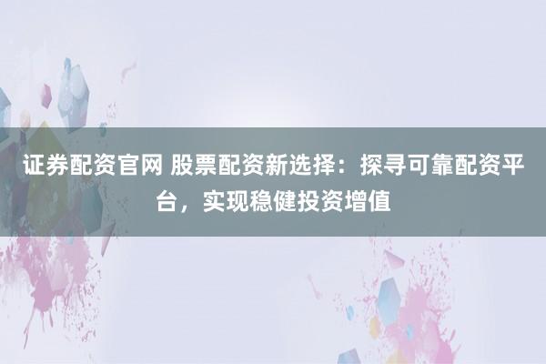 证券配资官网 股票配资新选择：探寻可靠配资平台，实现稳健投资增值