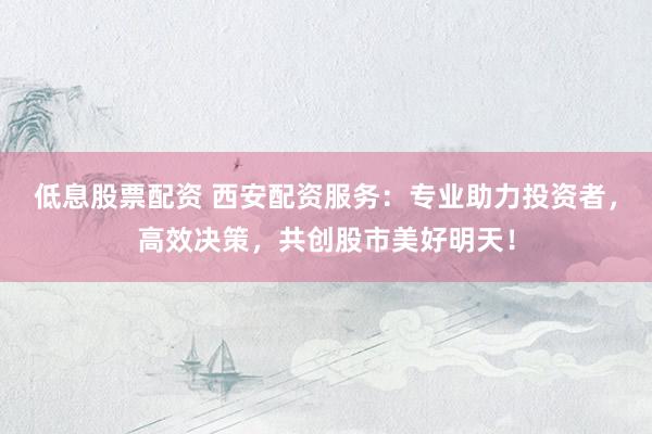 低息股票配资 西安配资服务：专业助力投资者，高效决策，共创股市美好明天！