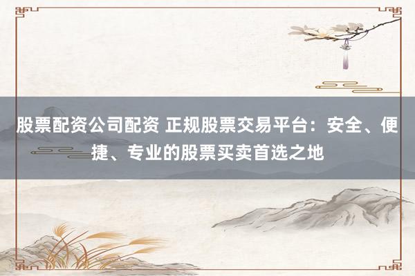股票配资公司配资 正规股票交易平台：安全、便捷、专业的股票买卖首选之地