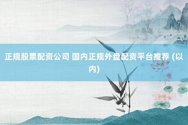 正规股票配资公司 国内正规外盘配资平台推荐 (以内)