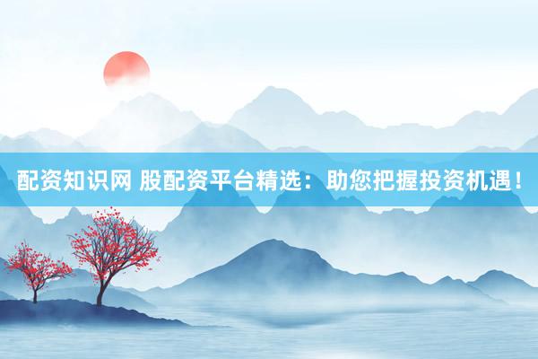 配资知识网 股配资平台精选：助您把握投资机遇！