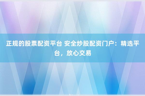 正规的股票配资平台 安全炒股配资门户：精选平台，放心交易