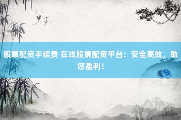 股票配资手续费 在线股票配资平台：安全高效，助您盈利！