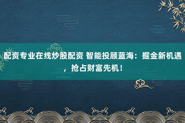 配资专业在线炒股配资 智能投顾蓝海：掘金新机遇，抢占财富先机！