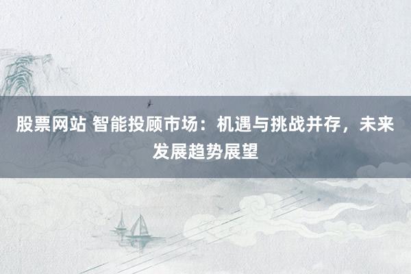 股票网站 智能投顾市场：机遇与挑战并存，未来发展趋势展望