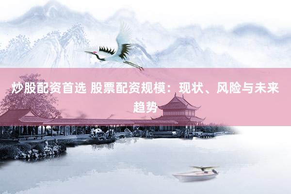 炒股配资首选 股票配资规模：现状、风险与未来趋势