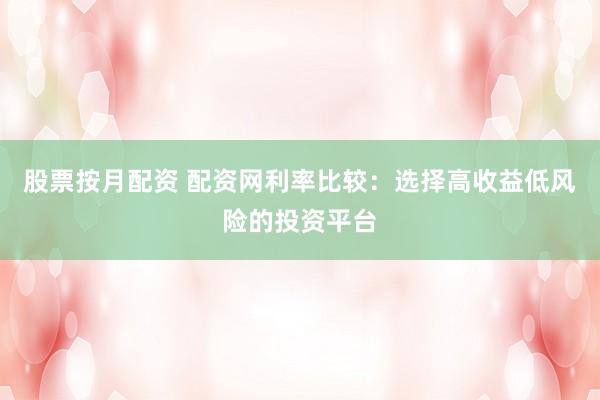 股票按月配资 配资网利率比较：选择高收益低风险的投资平台