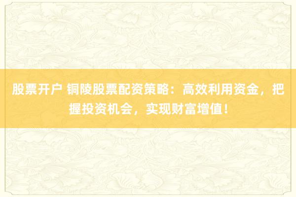 股票开户 铜陵股票配资策略：高效利用资金，把握投资机会，实现财富增值！