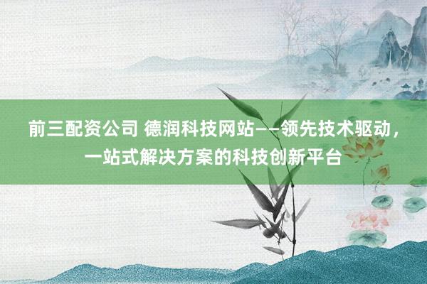 前三配资公司 德润科技网站——领先技术驱动，一站式解决方案的科技创新平台