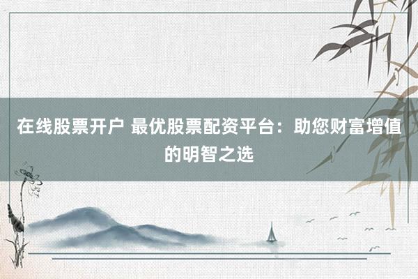 在线股票开户 最优股票配资平台：助您财富增值的明智之选