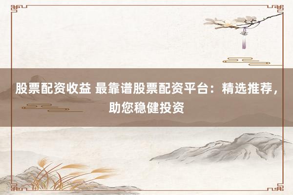股票配资收益 最靠谱股票配资平台：精选推荐，助您稳健投资