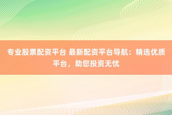 专业股票配资平台 最新配资平台导航：精选优质平台，助您投资无忧