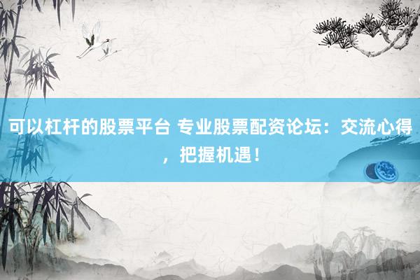可以杠杆的股票平台 专业股票配资论坛：交流心得，把握机遇！
