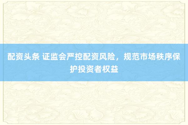 配资头条 证监会严控配资风险，规范市场秩序保护投资者权益