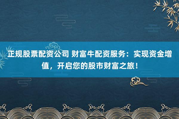 正规股票配资公司 财富牛配资服务：实现资金增值，开启您的股市财富之旅！