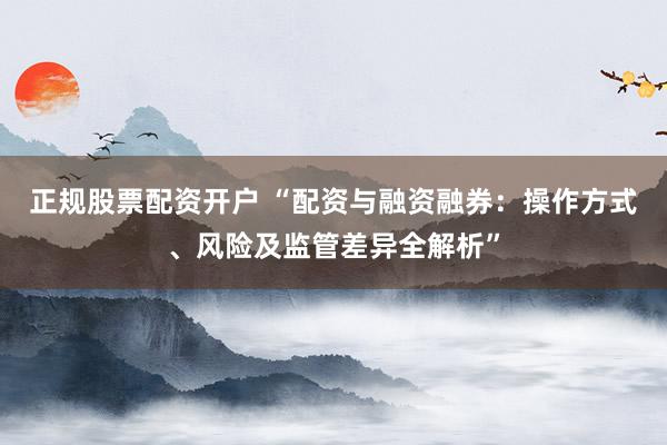 正规股票配资开户 “配资与融资融券：操作方式、风险及监管差异全解析”