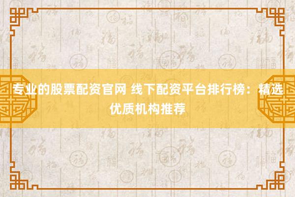 专业的股票配资官网 线下配资平台排行榜：精选优质机构推荐