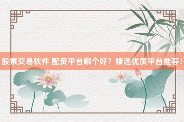 股票交易软件 配资平台哪个好？精选优质平台推荐！