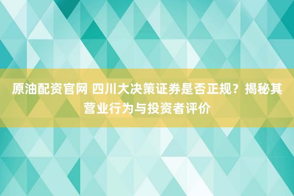 原油配资官网 四川大决策证券是否正规？揭秘其营业行为与投资者评价