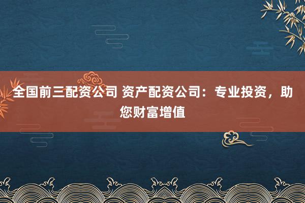 全国前三配资公司 资产配资公司：专业投资，助您财富增值
