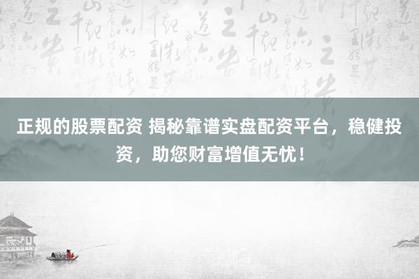 正规的股票配资 揭秘靠谱实盘配资平台，稳健投资，助您财富增值无忧！